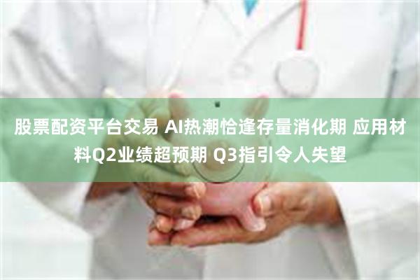 股票配资平台交易 AI热潮恰逢存量消化期 应用材料Q2业绩超预期 Q3指引令人失望