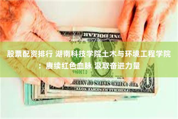 股票配资排行 湖南科技学院土木与环境工程学院：赓续红色血脉 汲取奋进力量
