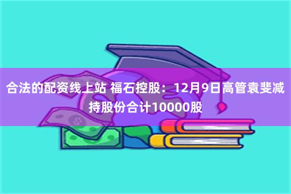 合法的配资线上站 福石控股：12月9日高管袁斐减持股份合计10000股