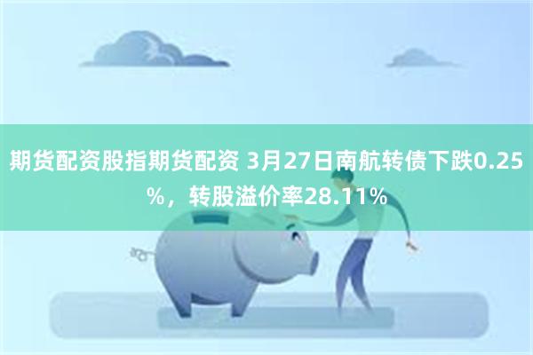 期货配资股指期货配资 3月27日南航转债下跌0.25%，转股溢价率28.11%