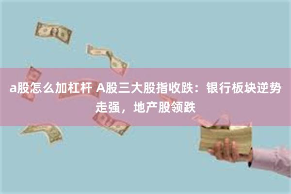 a股怎么加杠杆 A股三大股指收跌：银行板块逆势走强，地产股领跌