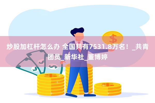 炒股加杠杆怎么办 全国共有7531.8万名！_共青团员_新华社_董博婷