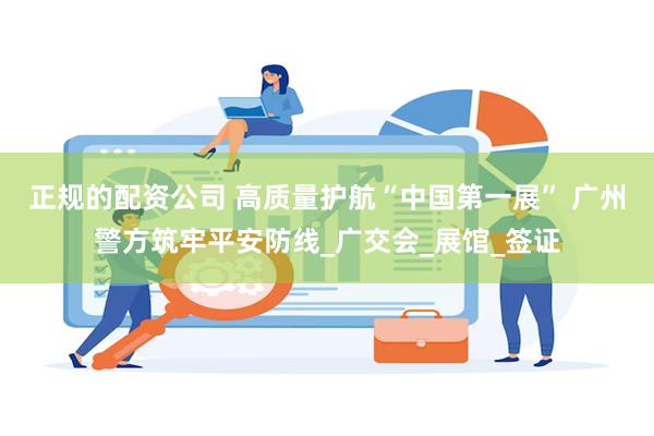 正规的配资公司 高质量护航“中国第一展” 广州警方筑牢平安防线_广交会_展馆_签证