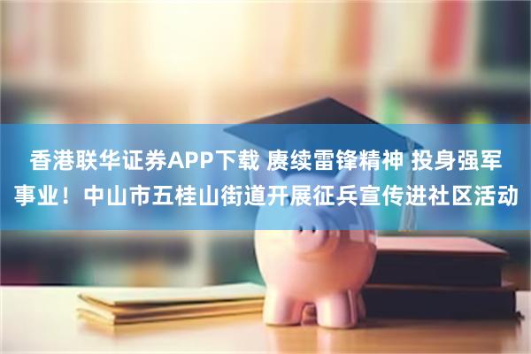 香港联华证券APP下载 赓续雷锋精神 投身强军事业！中山市五桂山街道开展征兵宣传进社区活动