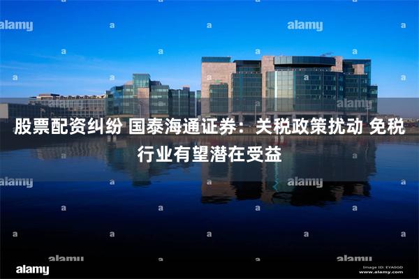 股票配资纠纷 国泰海通证券：关税政策扰动 免税行业有望潜在受益