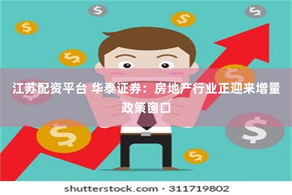江苏配资平台 华泰证券：房地产行业正迎来增量政策窗口