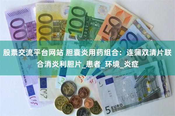 股票交流平台网站 胆囊炎用药组合：连蒲双清片联合消炎利胆片_患者_环境_炎症