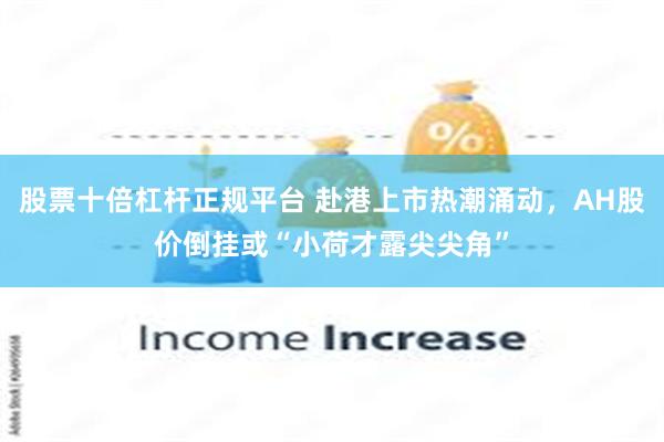 股票十倍杠杆正规平台 赴港上市热潮涌动，AH股价倒挂或“小荷才露尖尖角”
