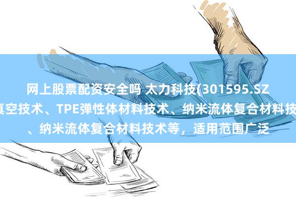 网上股票配资安全吗 太力科技(301595.SZ)：重点研究开发的真空技术、TPE弹性体材料技术、纳米流体复合材料技术等，适用范围广泛