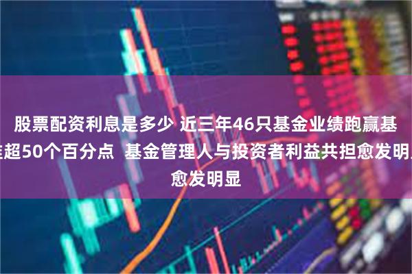 股票配资利息是多少 近三年46只基金业绩跑赢基准超50个百分点  基金管理人与投资者利益共担愈发明显