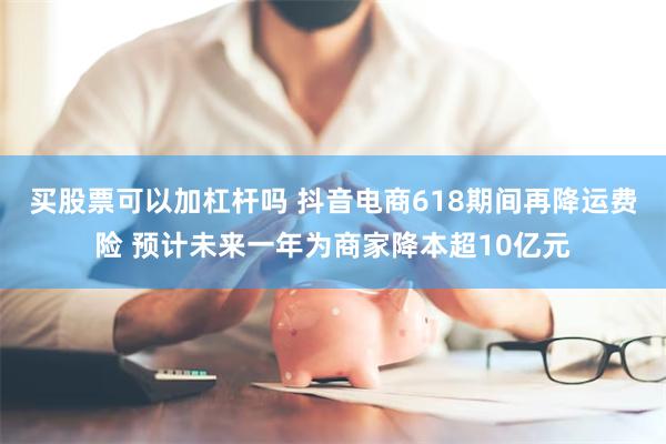 买股票可以加杠杆吗 抖音电商618期间再降运费险 预计未来一年为商家降本超10亿元