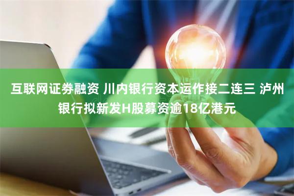 互联网证劵融资 川内银行资本运作接二连三 泸州银行拟新发H股募资逾18亿港元