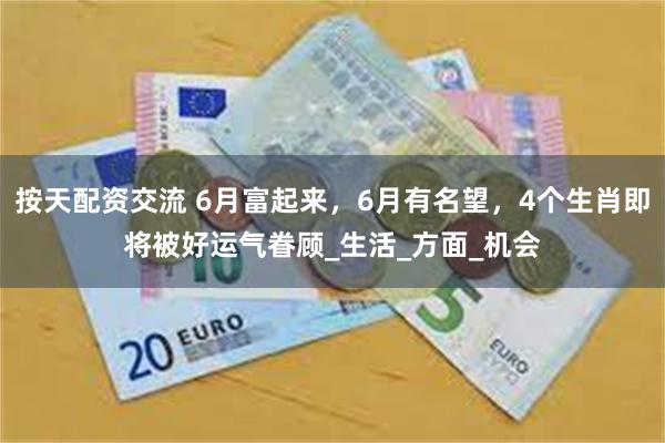 按天配资交流 6月富起来，6月有名望，4个生肖即将被好运气眷顾_生活_方面_机会