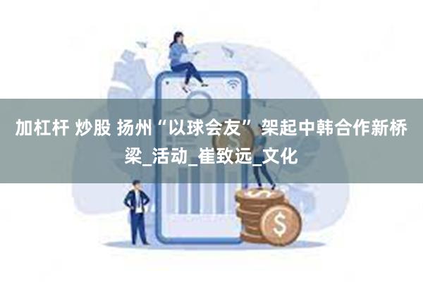 加杠杆 炒股 扬州“以球会友” 架起中韩合作新桥梁_活动_崔致远_文化
