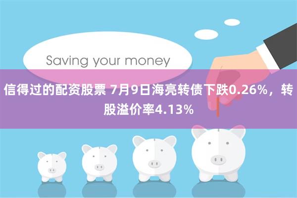 信得过的配资股票 7月9日海亮转债下跌0.26%，转股溢价率4.13%