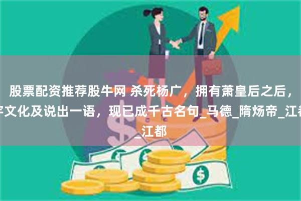 股票配资推荐股牛网 杀死杨广，拥有萧皇后之后，宇文化及说出一语，现已成千古名句_马德_隋炀帝_江都