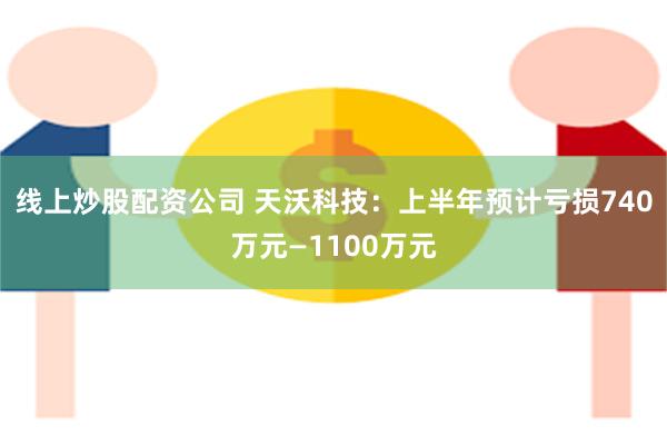 线上炒股配资公司 天沃科技：上半年预计亏损740万元—1100万元
