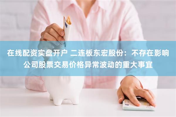 在线配资实盘开户 二连板东宏股份：不存在影响公司股票交易价格异常波动的重大事宜