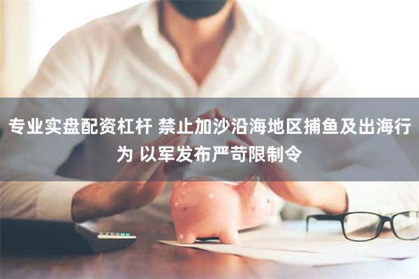 专业实盘配资杠杆 禁止加沙沿海地区捕鱼及出海行为 以军发布严苛限制令