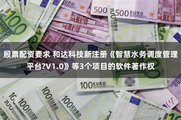 股票配资要求 和达科技新注册《智慧水务调度管理平台?V1.0》等3个项目的软件著作权
