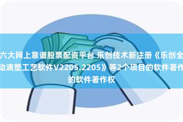六大网上靠谱股票配资平台 乐创技术新注册《乐创全自动滴塑工艺软件V2205.2205》等2个项目的软件著作权