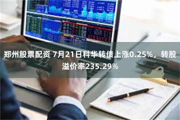 郑州股票配资 7月21日科华转债上涨0.25%，转股溢价率235.29%