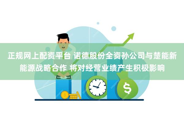 正规网上配资平台 诺德股份全资孙公司与楚能新能源战略合作 将对经营业绩产生积极影响