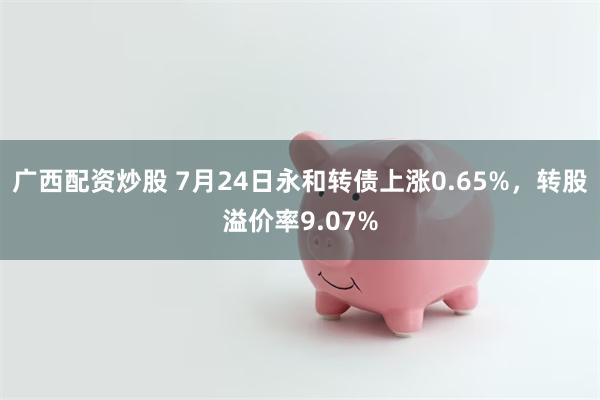 广西配资炒股 7月24日永和转债上涨0.65%，转股溢价率9.07%
