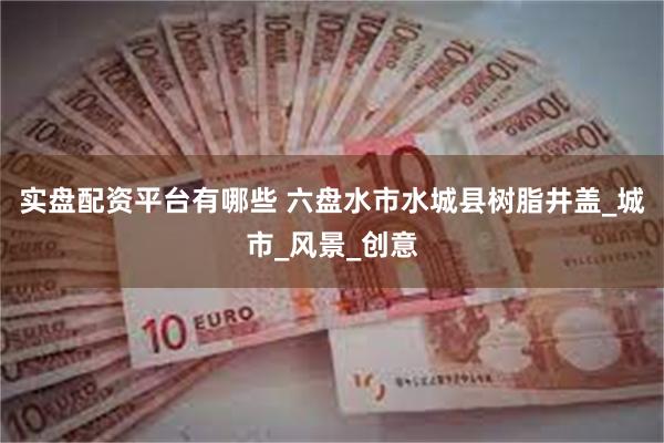 实盘配资平台有哪些 六盘水市水城县树脂井盖_城市_风景_创意