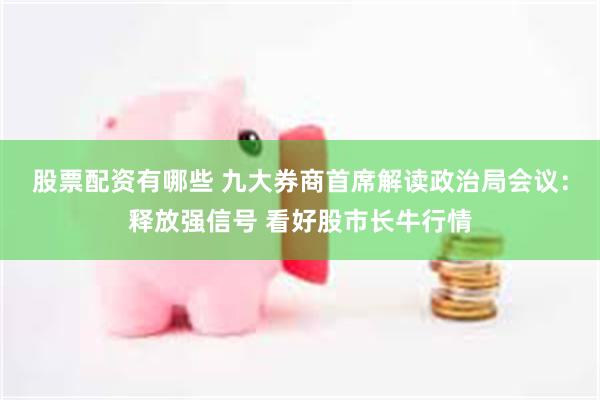 股票配资有哪些 九大券商首席解读政治局会议：释放强信号 看好股市长牛行情