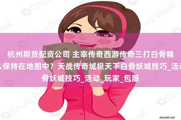 杭州期货配资公司 主宰传奇西游传奇三打白骨精时间到了怎么保持在地图中？天战传奇域极天下白骨妖城技巧_活动_玩家_包服