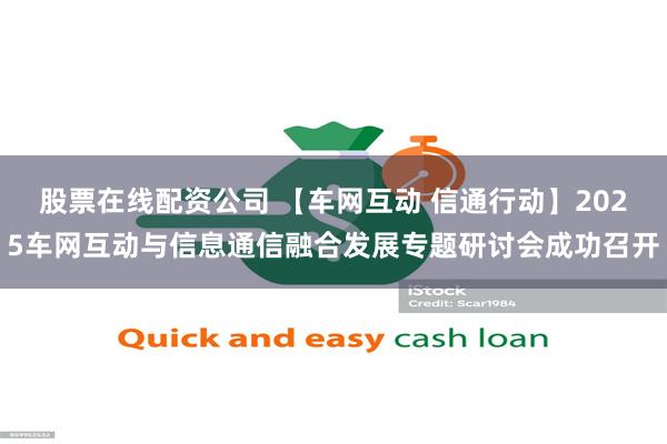 股票在线配资公司 【车网互动 信通行动】2025车网互动与信息通信融合发展专题研讨会成功召开