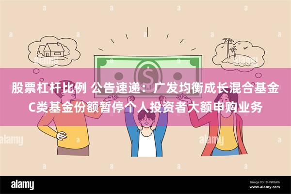 股票杠杆比例 公告速递：广发均衡成长混合基金C类基金份额暂停个人投资者大额申购业务