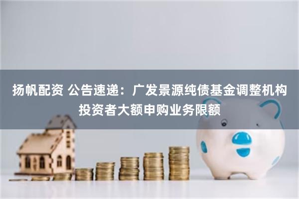 扬帆配资 公告速递：广发景源纯债基金调整机构投资者大额申购业务限额