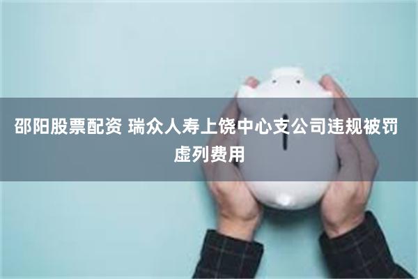 邵阳股票配资 瑞众人寿上饶中心支公司违规被罚 虚列费用
