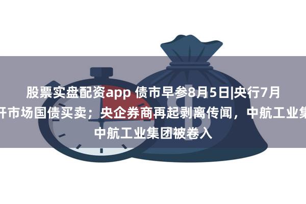 股票实盘配资app 债市早参8月5日|央行7月未进行公开市场国债买卖；央企券商再起剥离传闻，中航工业集团被卷入