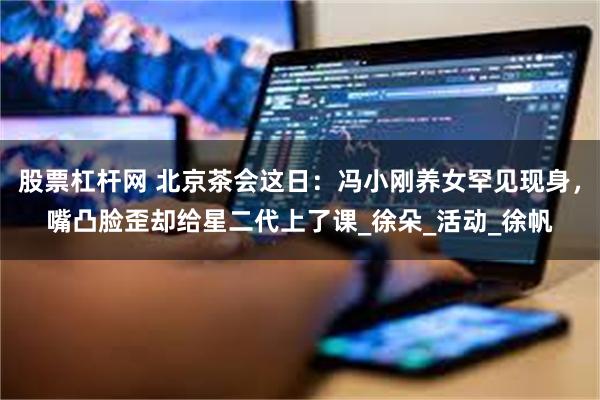 股票杠杆网 北京茶会这日：冯小刚养女罕见现身，嘴凸脸歪却给星二代上了课_徐朵_活动_徐帆
