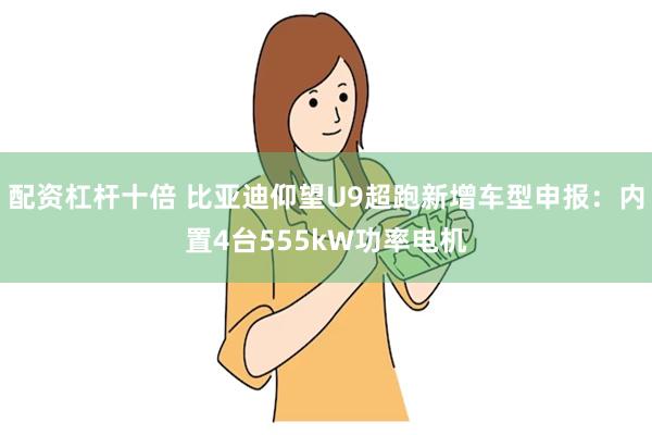 配资杠杆十倍 比亚迪仰望U9超跑新增车型申报：内置4台555kW功率电机