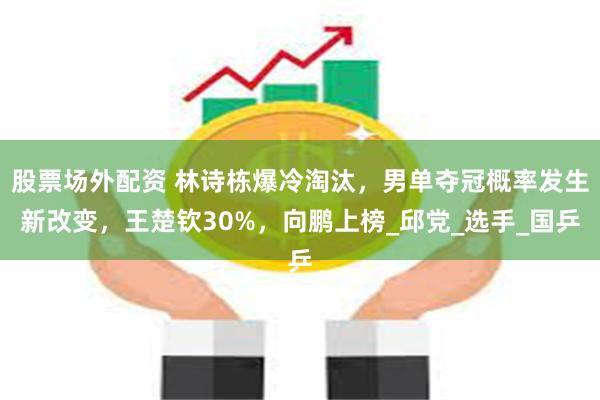 股票场外配资 林诗栋爆冷淘汰，男单夺冠概率发生新改变，王楚钦30%，向鹏上榜_邱党_选手_国乒