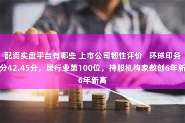 配资实盘平台有哪些 上市公司韧性评价   环球印务总分42.45分，居行业第100位，持股机构家数创6年新高