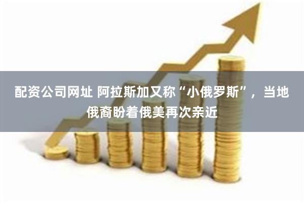 配资公司网址 阿拉斯加又称“小俄罗斯”，当地俄裔盼着俄美再次亲近