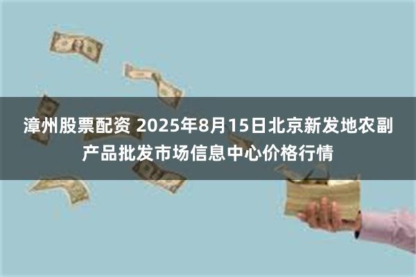 漳州股票配资 2025年8月15日北京新发地农副产品批发市场信息中心价格行情