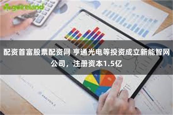 配资首富股票配资网 亨通光电等投资成立新能智网公司，注册资本1.5亿