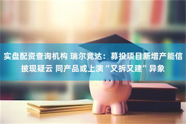 实盘配资查询机构 瑞尔竞达：募投项目新增产能信披现疑云 同产品或上演“又拆又建”异象
