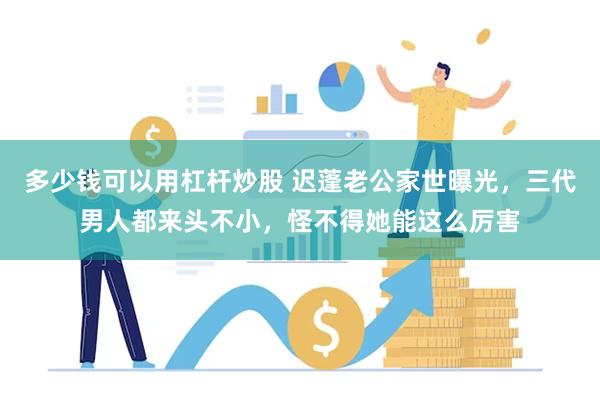 多少钱可以用杠杆炒股 迟蓬老公家世曝光，三代男人都来头不小，怪不得她能这么厉害