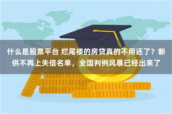 什么是股票平台 烂尾楼的房贷真的不用还了?断供不再上失信名单,全国判例风暴已经出来了
